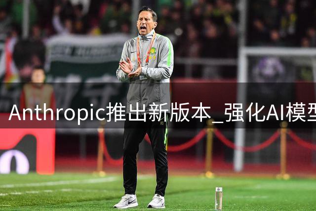 Anthropic推出新版本 强化AI模型反蒸馏机制